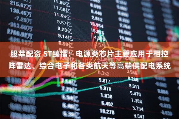 股莘配资 ST臻镭：电源类芯片主要应用于相控阵雷达、综合电子和各类航天等高端供配电系统