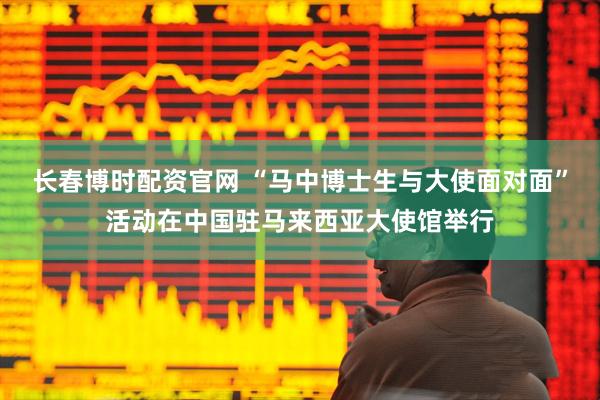 长春博时配资官网 “马中博士生与大使面对面”活动在中国驻马来西亚大使馆举行